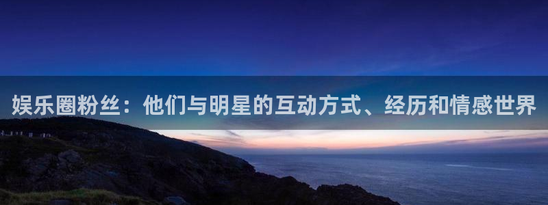 壹号娱乐体育凯捷平台注册：娱乐圈粉丝：他们与明星的互动方式、经历和情感世界