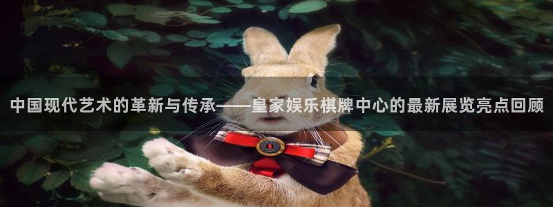 壹号娱乐体育免费注册入口：中国现代艺术的革新与传承——皇家娱乐棋牌中心的最新展览